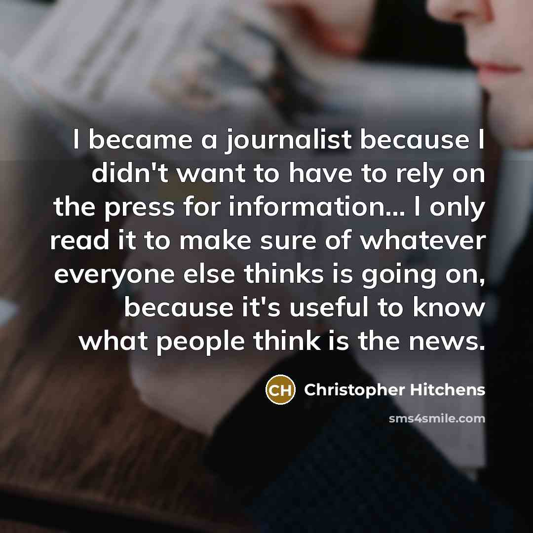 “I became a journalist because I didn't want to have to rely on the press for information... I only read it to make sure of whatever everyone else thinks is going on, because it's useful to know what people think is the news.” quote by Christopher Hitchens