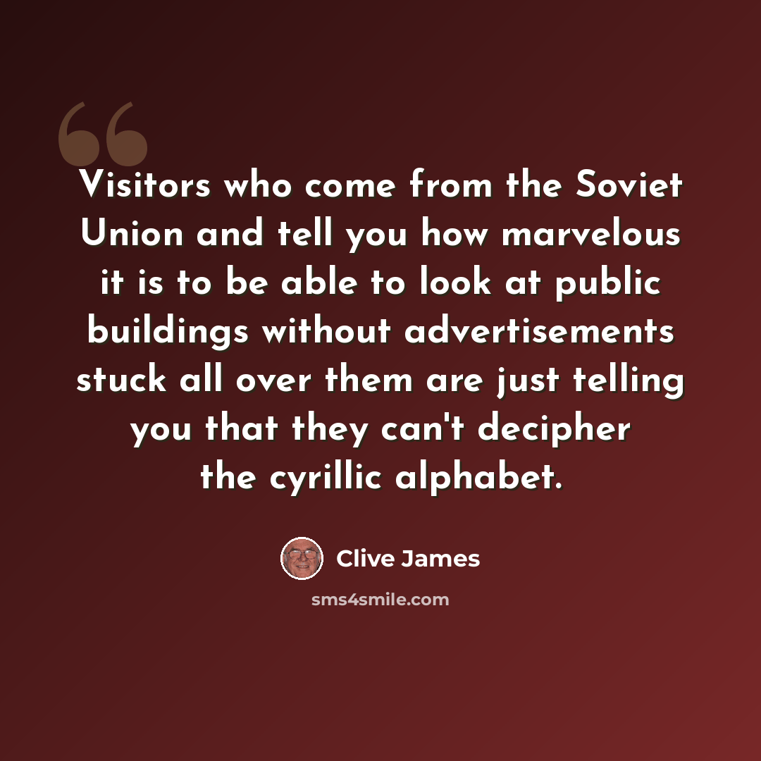 “Visitors who come from the Soviet Union and tell you how marvelous it is to be able to look at public buildings without advertisements stuck all over them are just telling you that they can't decipher the cyrillic alphabet.” quote by Clive James