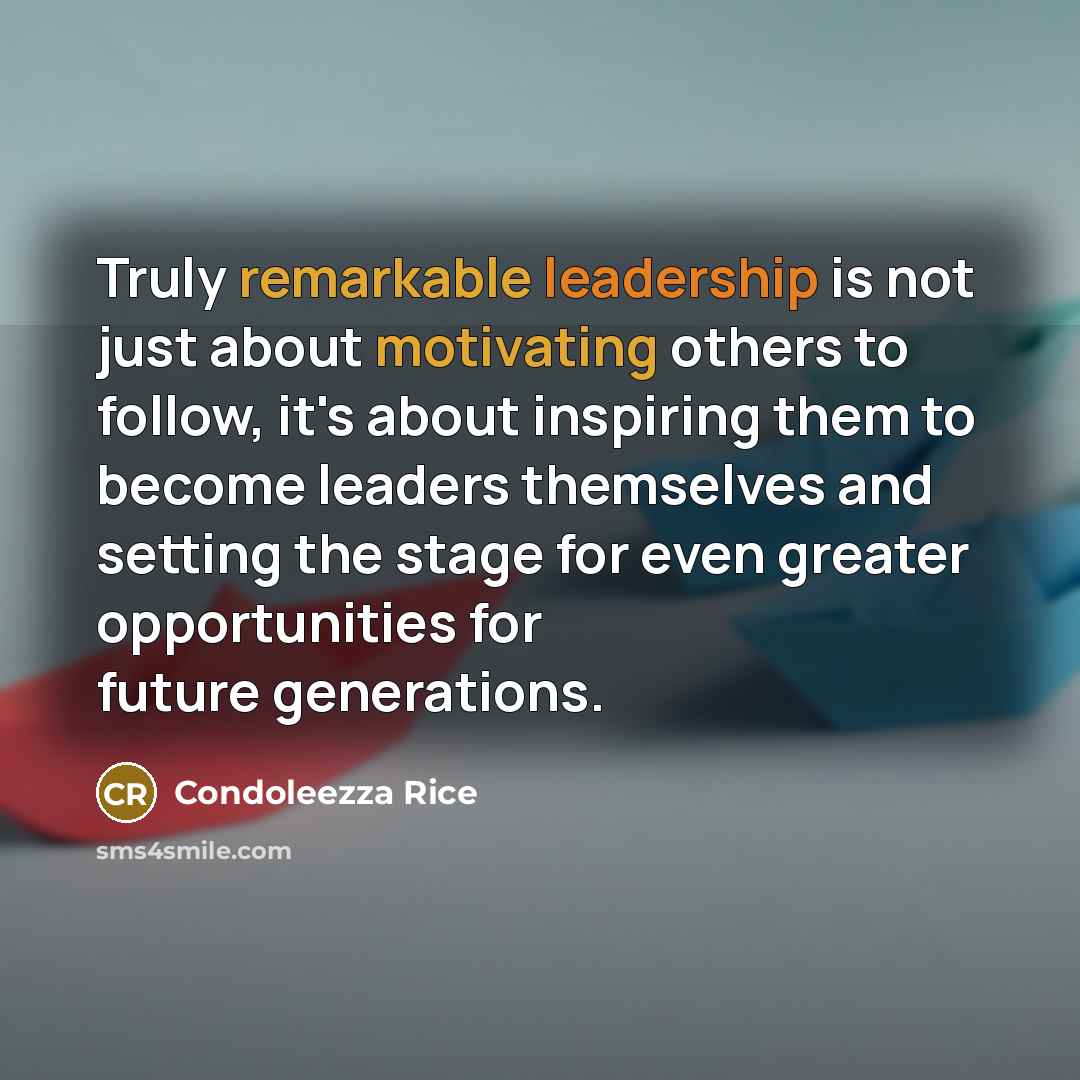“Truly remarkable leadership is not just about motivating others to follow, it's about inspiring them to become leaders themselves and setting the stage for even greater opportunities for future generations.” quote by Condoleezza Rice