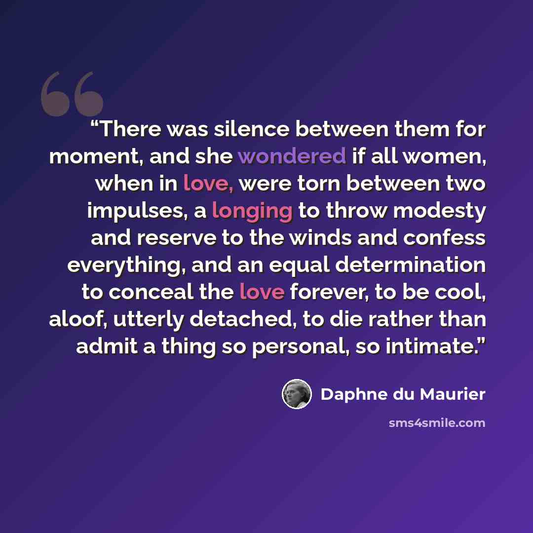 “There was silence between them for moment, and she wondered if all women, when in love, were torn between two impulses, a longing to throw modesty and reserve to the winds and confess everything, and an equal determination to conceal the love forever, to be cool, aloof, utterly detached, to die…” quote by Daphne du Maurier