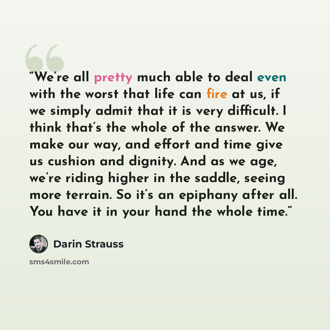 “We’re all pretty much able to deal even with the worst that life can fire at us, if we simply admit that it is very difficult. I think that’s the whole of the answer. We make our way, and effort and time give us cushion and dignity. And as we age, we’re riding higher in the saddle, seeing more…” quote by Darin Strauss