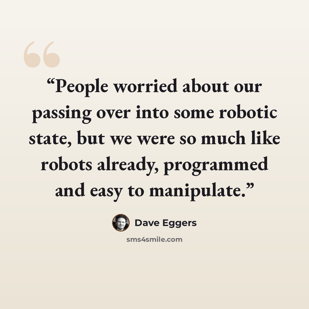 “People worried about our passing over into some robotic state, but we were so much like robots already, programmed and easy to manipulate.” quote by Dave Eggers