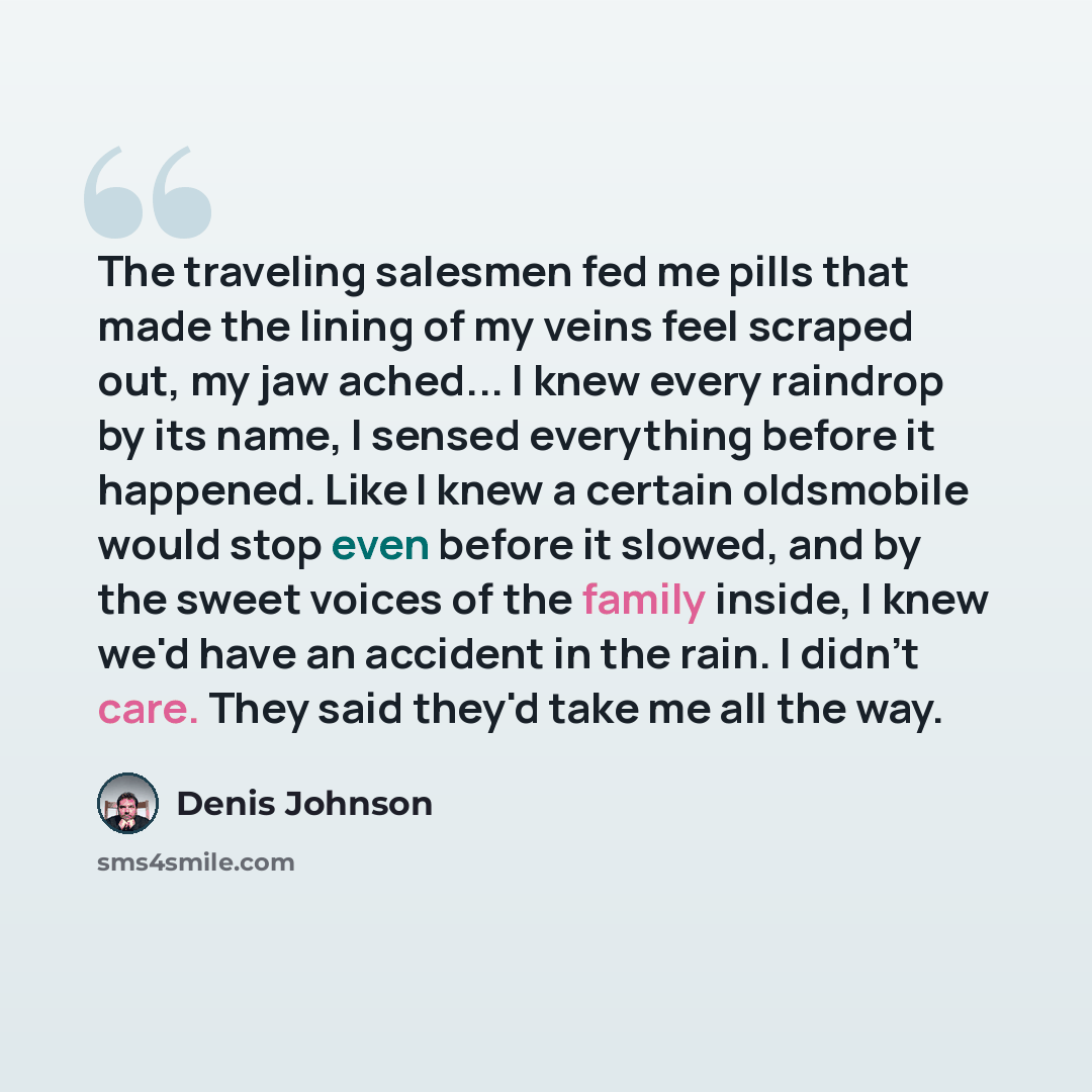“The traveling salesmen fed me pills that made the lining of my veins feel scraped out, my jaw ached... I knew every raindrop by its name, I sensed everything before it happened. Like I knew a certain oldsmobile would stop even before it slowed, and by the sweet voices of the family inside, I knew…” quote by Denis Johnson