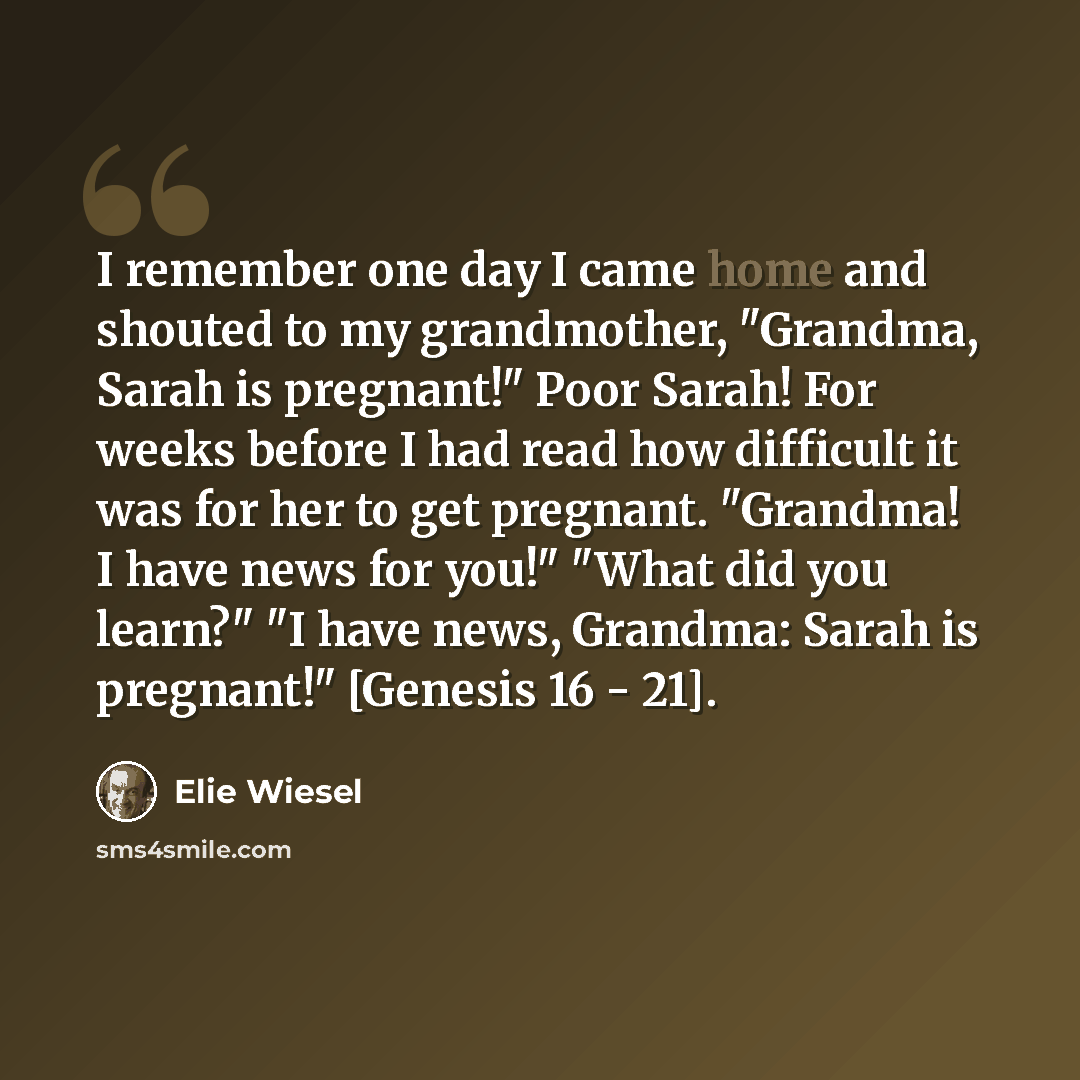 “I remember one day I came home and shouted to my grandmother, "Grandma, Sarah is pregnant!" Poor Sarah! For weeks before I had read how difficult it was for her to get pregnant. "Grandma! I have news for you!" "What did you learn?" "I have news, Grandma: Sarah is pregnant!" [Genesis 16 - 21].” quote by Elie Wiesel