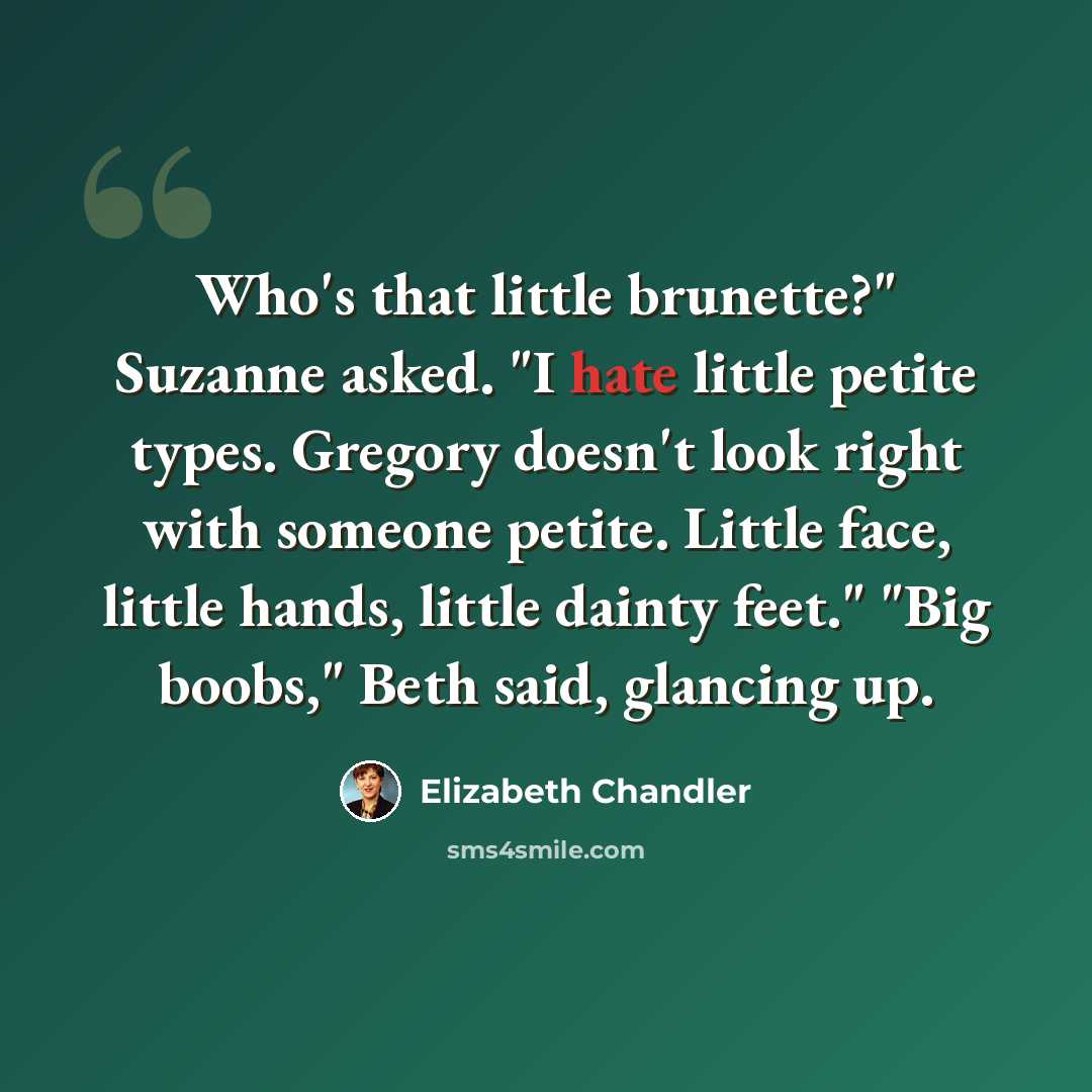 “Who's that little brunette?" Suzanne asked. "I hate little petite types. Gregory doesn't look right with someone petite. Little face, little hands, little dainty feet." "Big boobs," Beth said, glancing up.” quote by Elizabeth Chandler