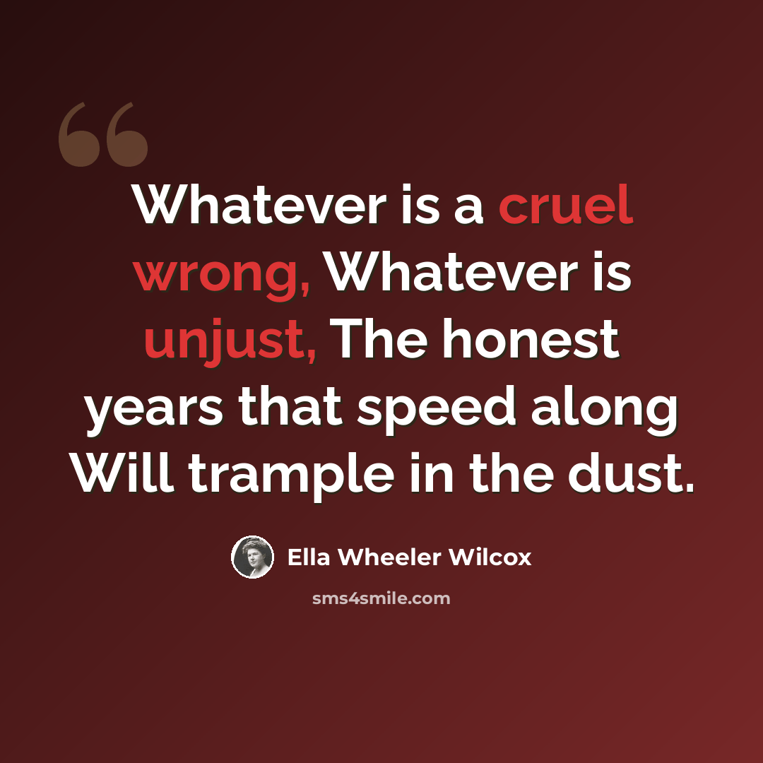 “Whatever is a cruel wrong, Whatever is unjust, The honest years that speed along Will trample in the dust.” quote by Ella Wheeler Wilcox