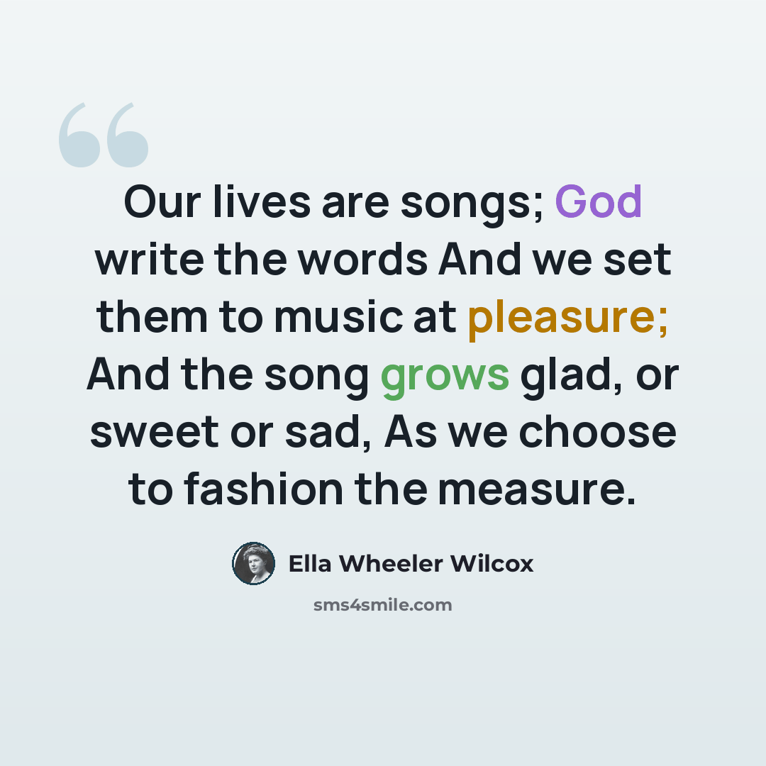 “Our lives are songs; God write the words And we set them to music at pleasure; And the song grows glad, or sweet or sad, As we choose to fashion the measure.” quote by Ella Wheeler Wilcox
