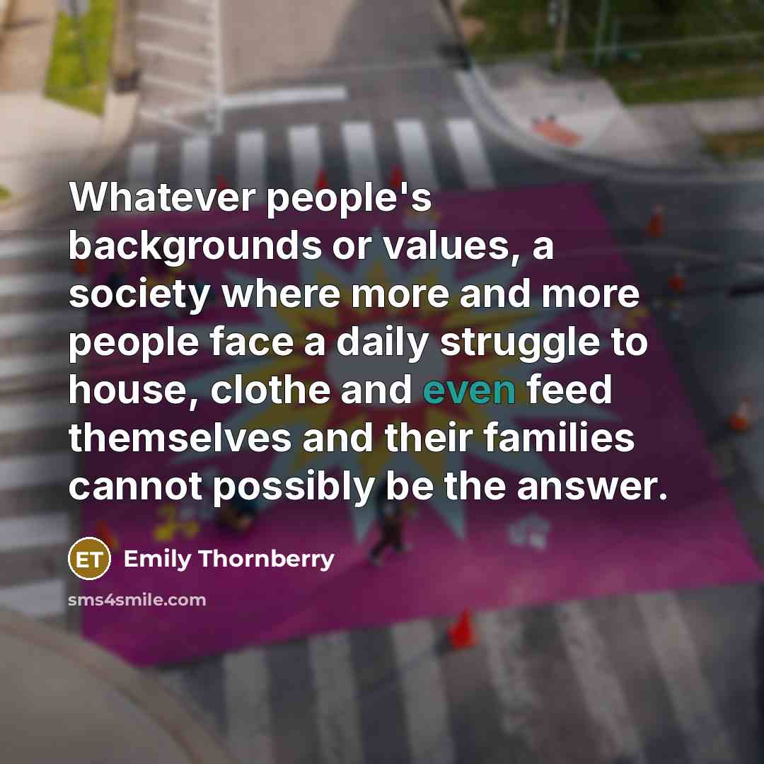 “Whatever people's backgrounds or values, a society where more and more people face a daily struggle to house, clothe and even feed themselves and their families cannot possibly be the answer.” quote by Emily Thornberry