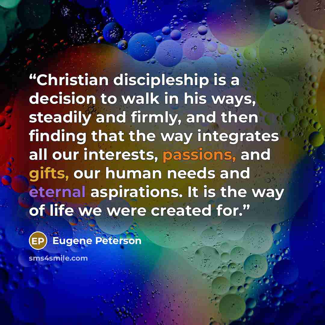 “Christian discipleship is a decision to walk in his ways, steadily and firmly, and then finding that the way integrates all our interests, passions, and gifts, our human needs and eternal aspirations. It is the way of life we were created for.” quote by Eugene Peterson