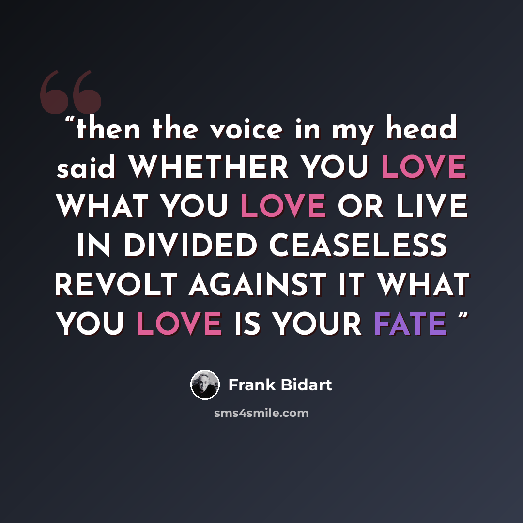 “then the voice in my head said WHETHER YOU LOVE WHAT YOU LOVE OR LIVE IN DIVIDED CEASELESS REVOLT AGAINST IT WHAT YOU LOVE IS YOUR FATE” quote by Frank Bidart