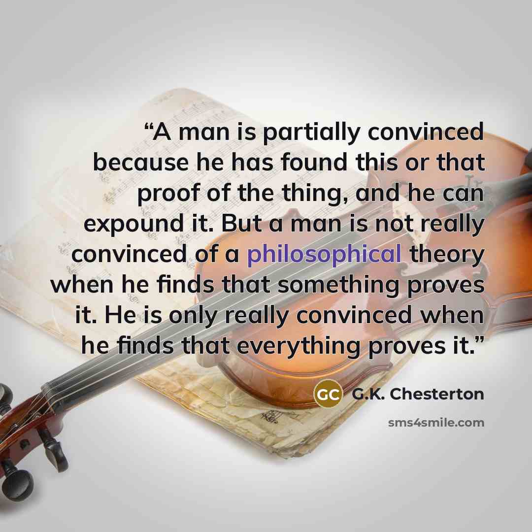 “A man is partially convinced because he has found this or that proof of the thing, and he can expound it. But a man is not really convinced of a philosophical theory when he finds that something proves it. He is only really convinced when he finds that everything proves it.” quote by G.K. Chesterton