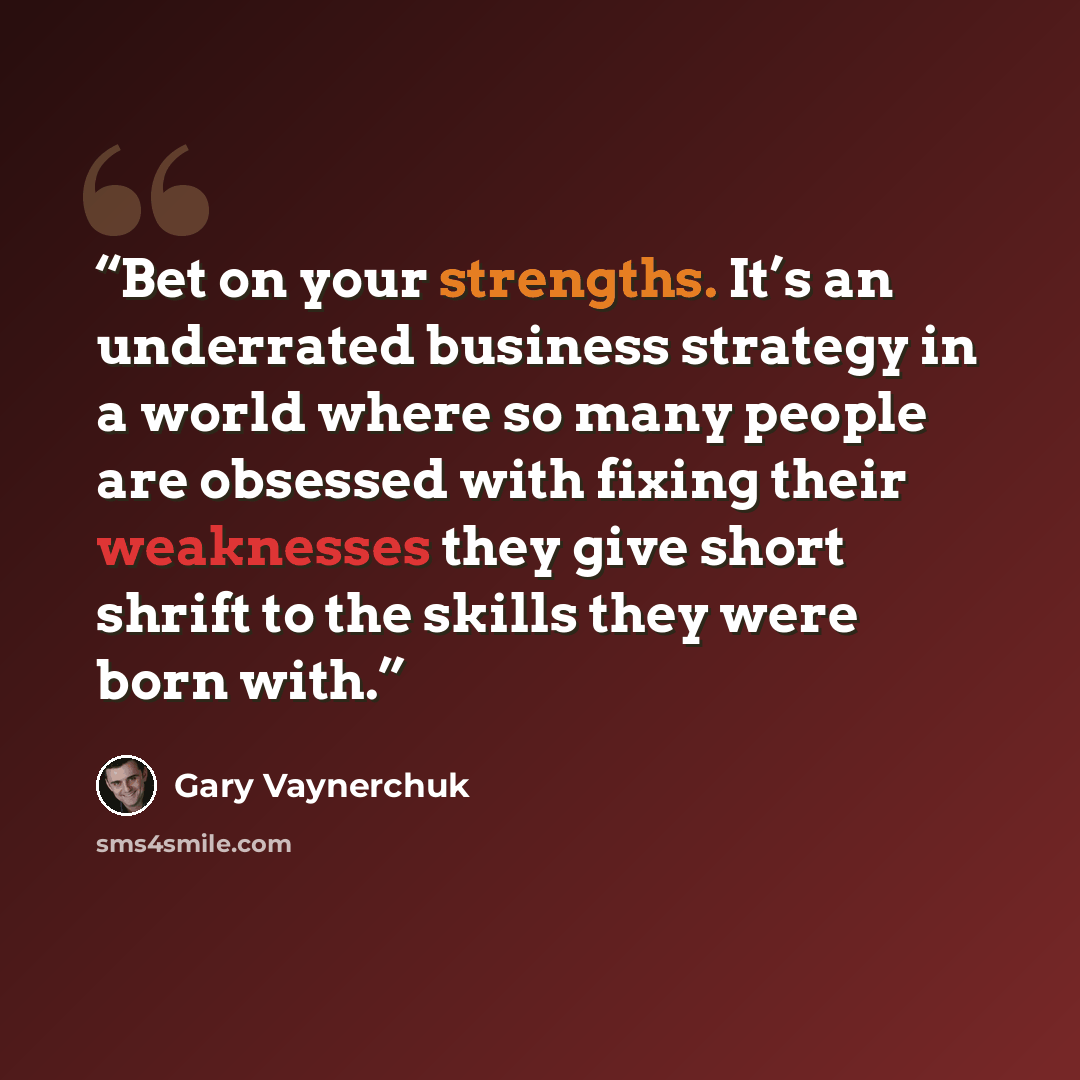 “Bet on your strengths. It’s an underrated business strategy in a world where so many people are obsessed with fixing their weaknesses they give short shrift to the skills they were born with.” quote by Gary Vaynerchuk