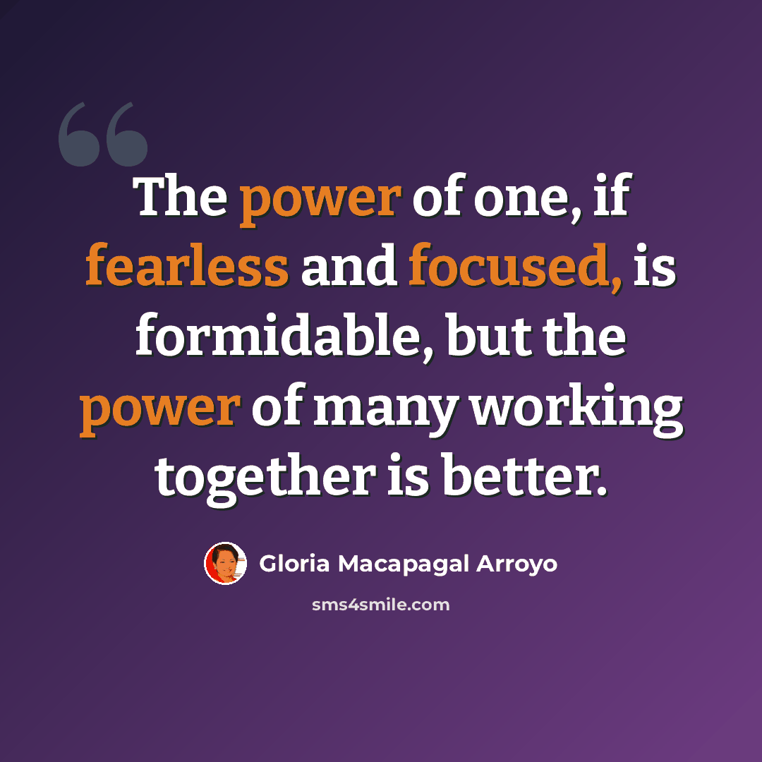 “The power of one, if fearless and focused, is formidable, but the power of many working together is better.” quote by Gloria Macapagal Arroyo