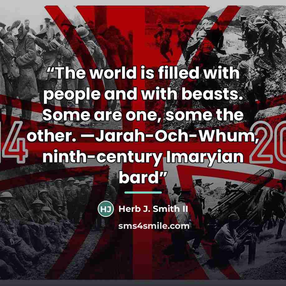“The world is filled with people and with beasts. Some are one, some the other. —Jarah-Och-Whum, ninth-century Imaryian bard” quote by Herb J. Smith II