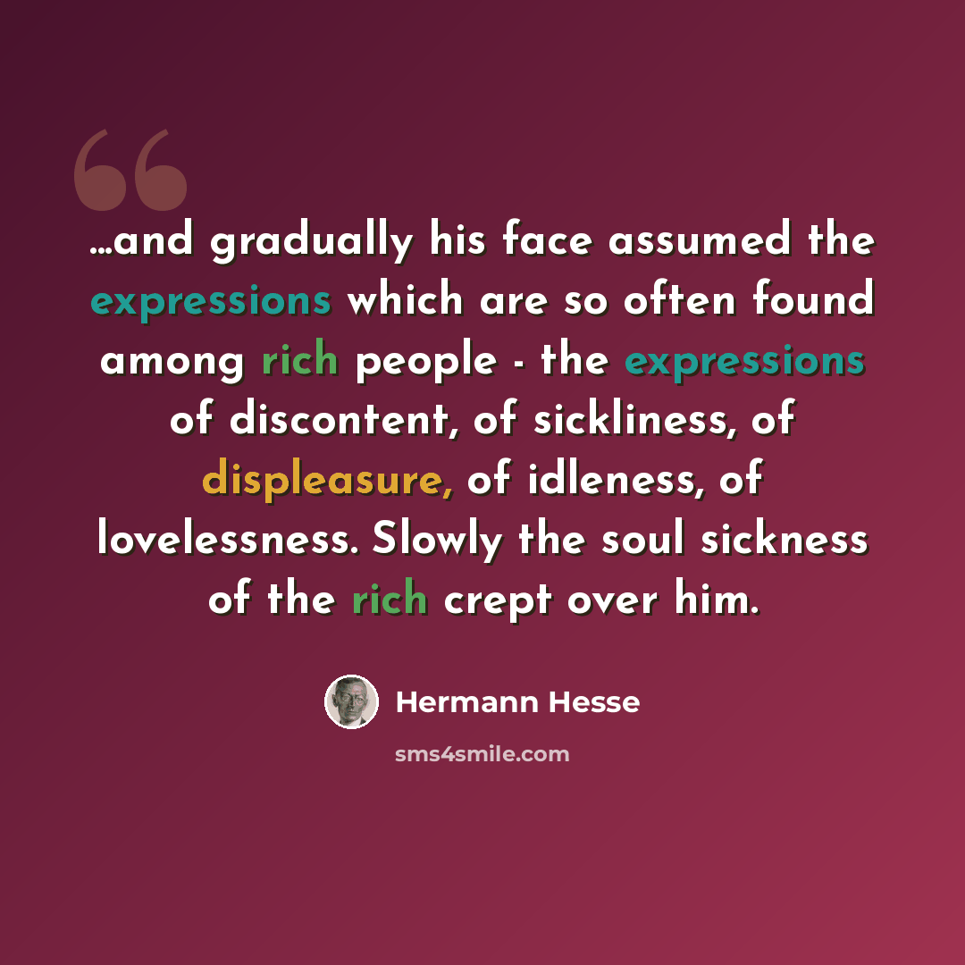 “...and gradually his face assumed the expressions which are so often found among rich people - the expressions of discontent, of sickliness, of displeasure, of idleness, of lovelessness. Slowly the soul sickness of the rich crept over him.” quote by Hermann Hesse
