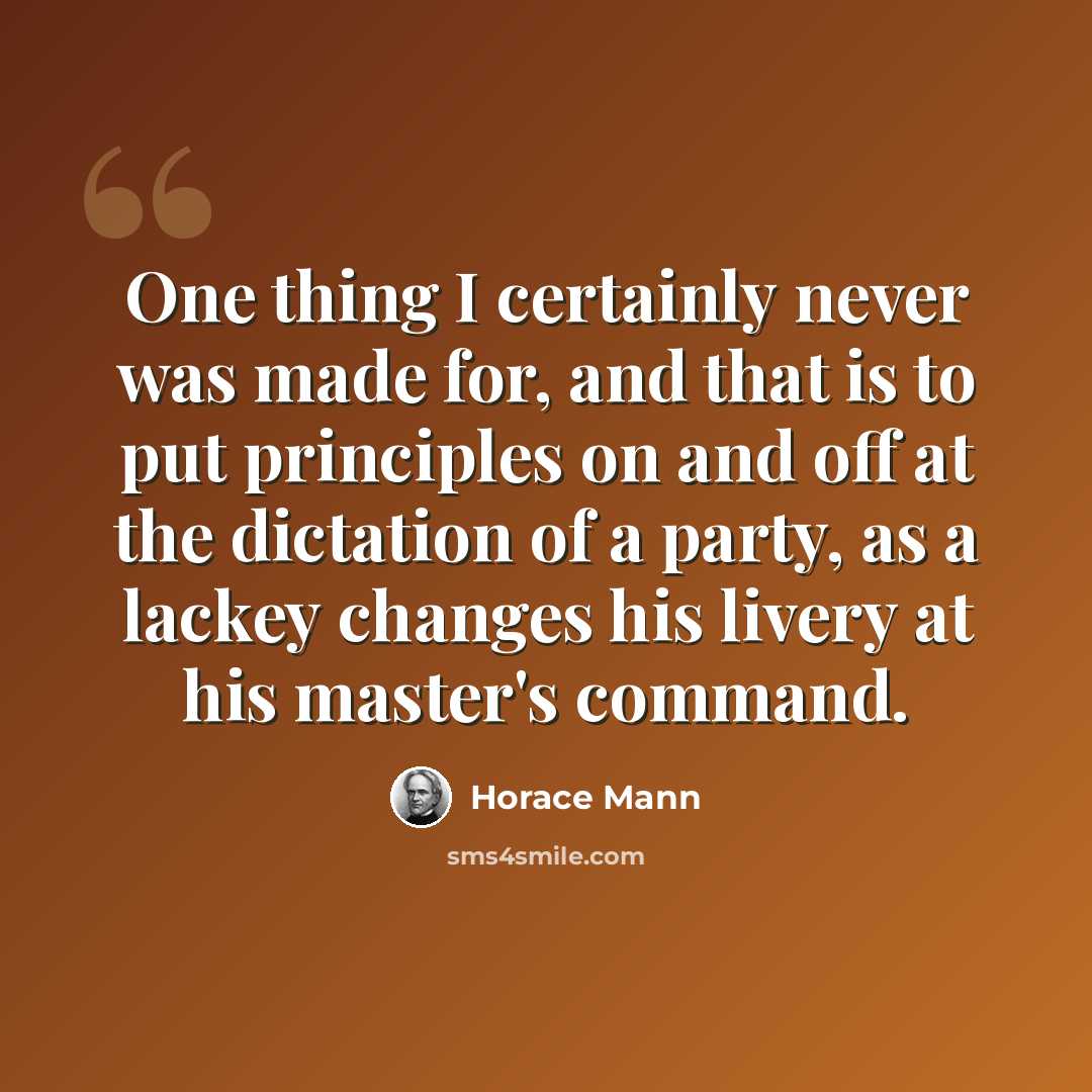 “One thing I certainly never was made for, and that is to put principles on and off at the dictation of a party, as a lackey changes his livery at his master's command.” quote by Horace Mann