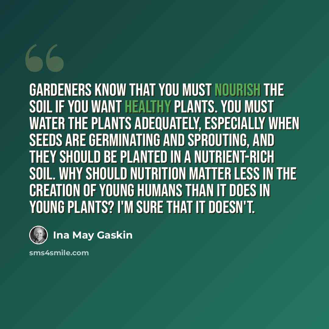 “Gardeners know that you must nourish the soil if you want healthy plants. You must water the plants adequately, especially when seeds are germinating and sprouting, and they should be planted in a nutrient-rich soil. Why should nutrition matter less in the creation of young humans than it does in…” quote by Ina May Gaskin