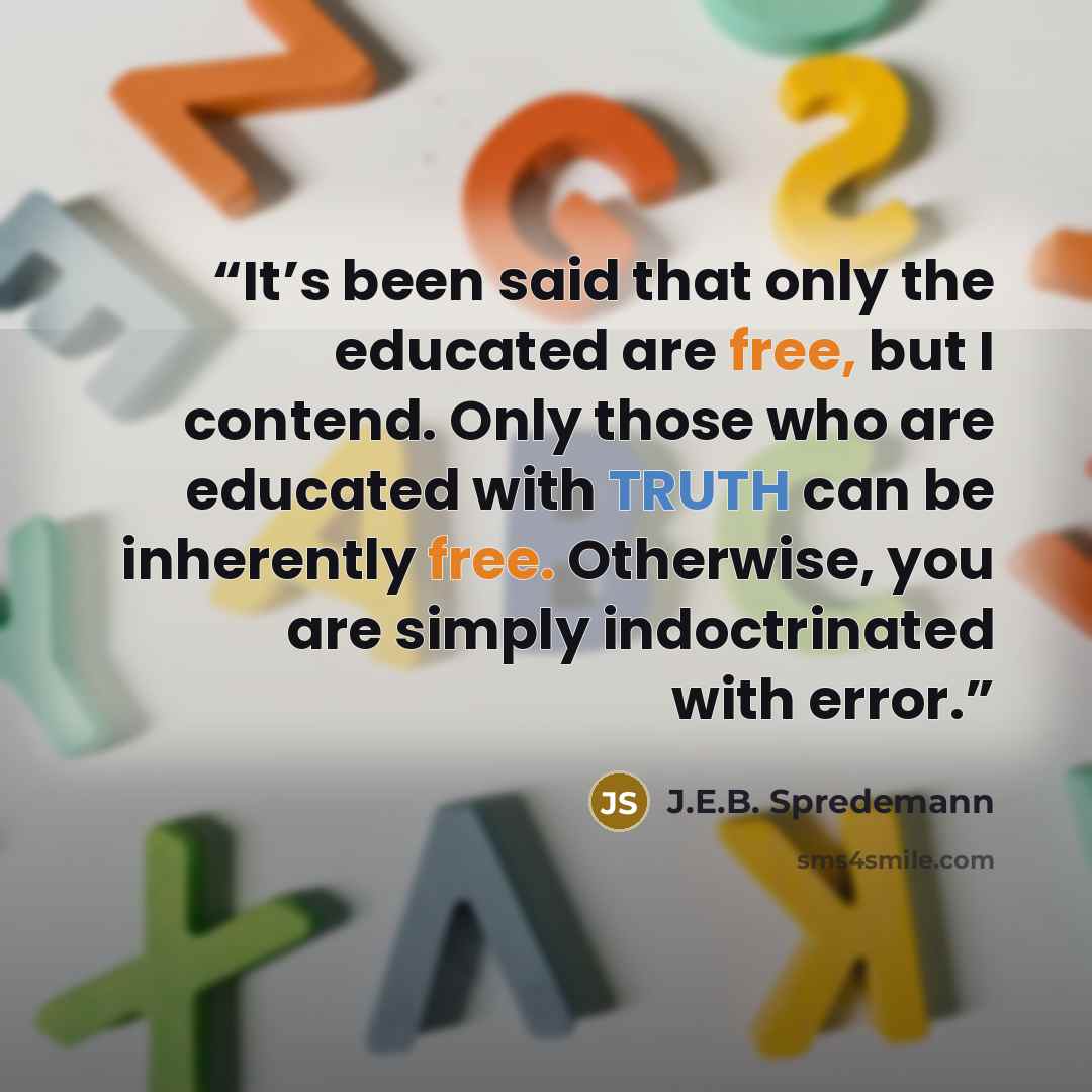 “It’s been said that only the educated are free, but I contend. Only those who are educated with TRUTH can be inherently free. Otherwise, you are simply indoctrinated with error.” quote by J.E.B. Spredemann