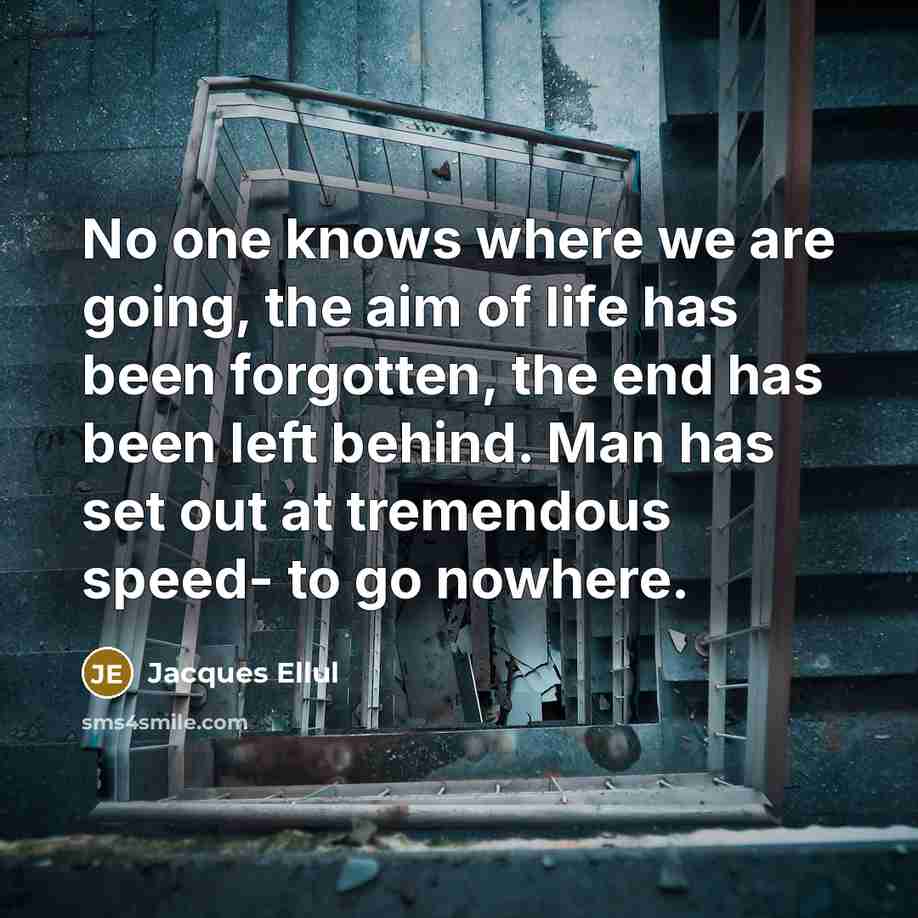 “No one knows where we are going, the aim of life has been forgotten, the end has been left behind. Man has set out at tremendous speed- to go nowhere.” quote by Jacques Ellul
