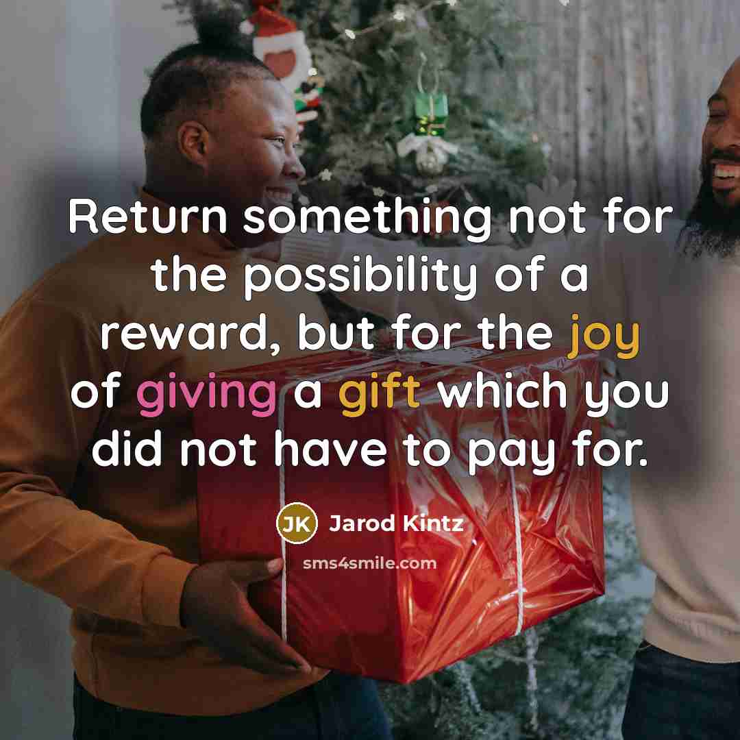 “Return something not for the possibility of a reward, but for the joy of giving a gift which you did not have to pay for.” quote by Jarod Kintz