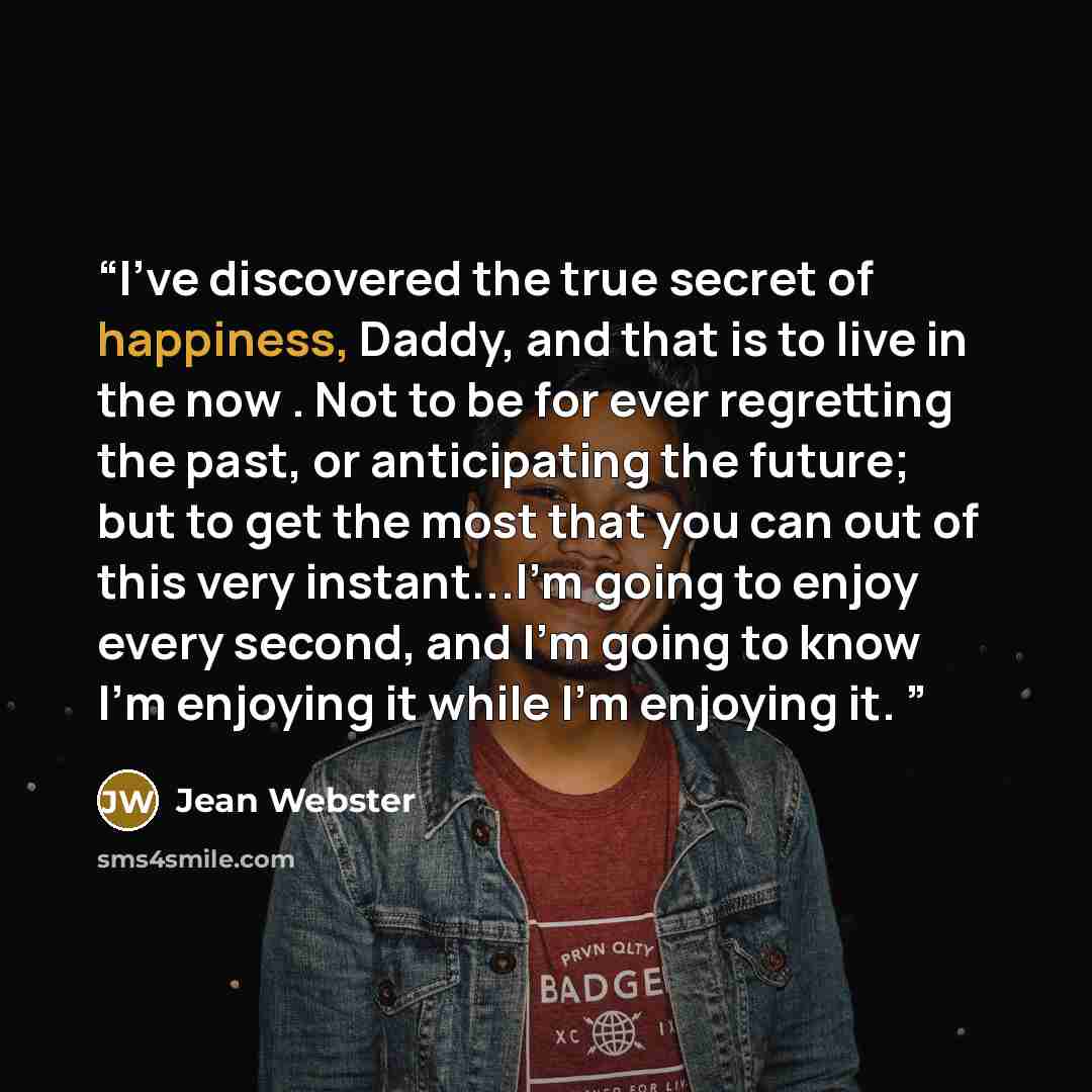 “I've discovered the true secret of happiness, Daddy, and that is to live in the now . Not to be for ever regretting the past, or anticipating the future; but to get the most that you can out of this very instant...I'm going to enjoy every second, and I'm going to know I'm enjoying it while I'm…” quote by Jean Webster