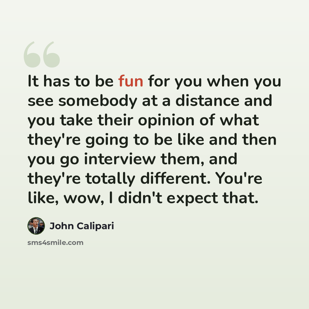 “It has to be fun for you when you see somebody at a distance and you take their opinion of what they're going to be like and then you go interview them, and they're totally different. You're like, wow, I didn't expect that.” quote by John Calipari