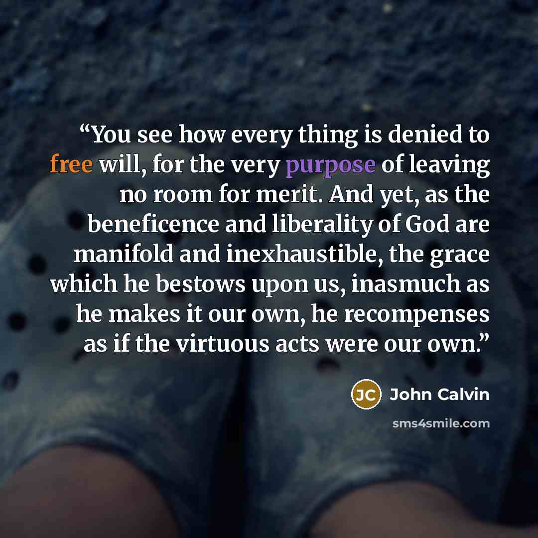 “You see how every thing is denied to free will, for the very purpose of leaving no room for merit. And yet, as the beneficence and liberality of God are manifold and inexhaustible, the grace which he bestows upon us, inasmuch as he makes it our own, he recompenses as if the virtuous acts were our…” quote by John Calvin