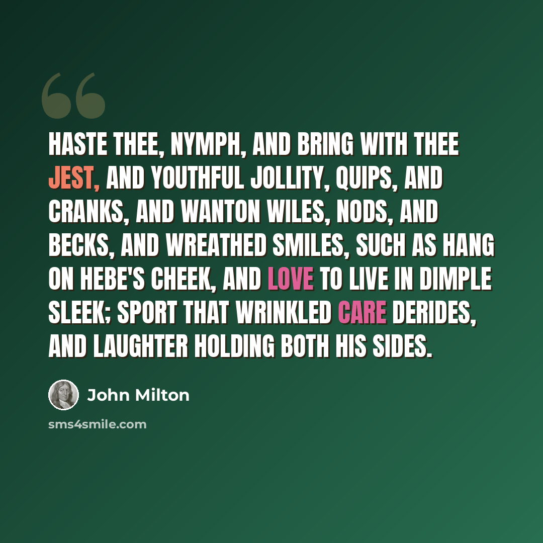 “Haste thee, Nymph, and bring with thee Jest, and youthful Jollity, Quips, and Cranks, and wanton Wiles, Nods, and Becks, and wreathed Smiles, Such as hang on Hebe's cheek, And love to live in dimple sleek; Sport that wrinkled Care derides, And Laughter holding both his sides.” quote by John Milton