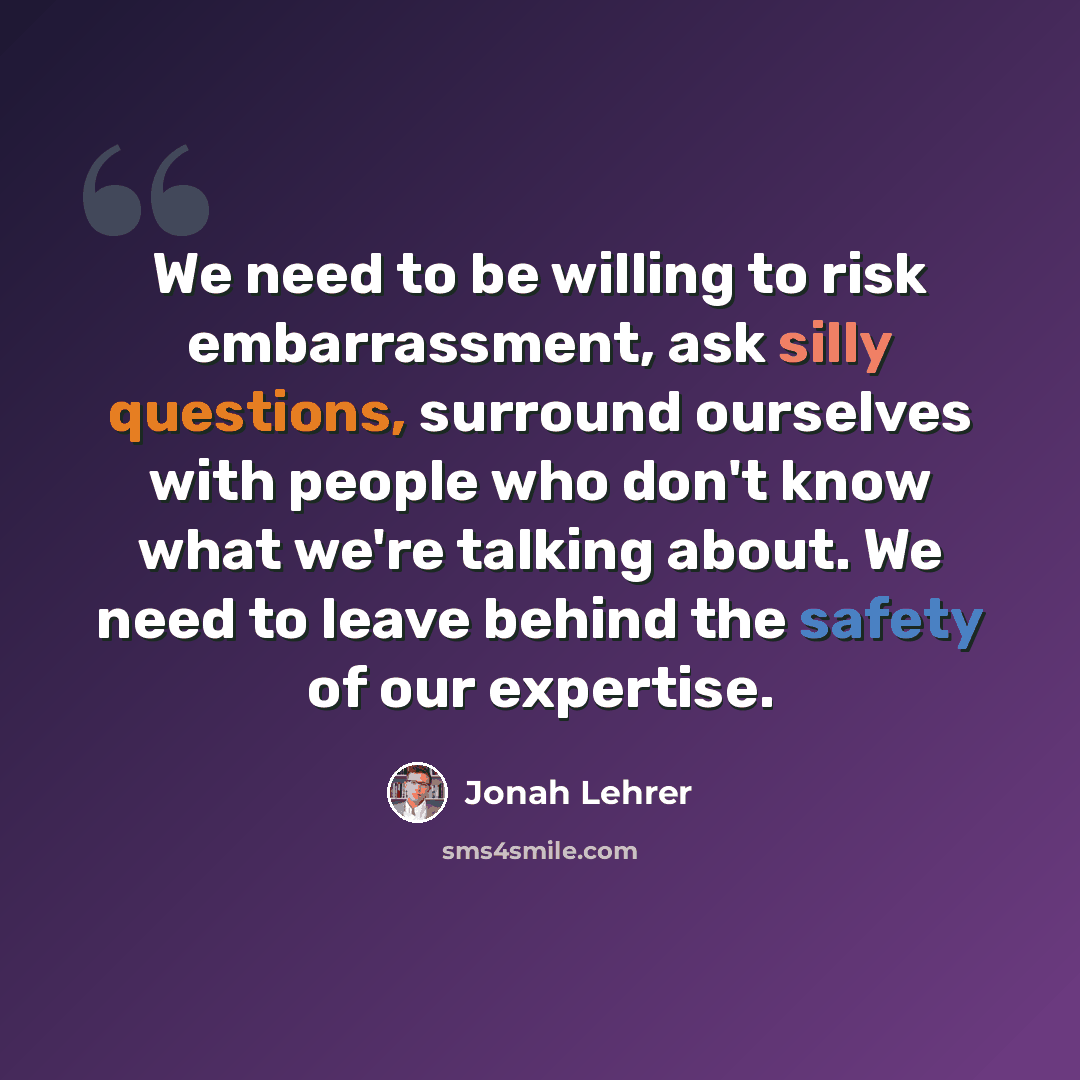 “We need to be willing to risk embarrassment, ask silly questions, surround ourselves with people who don't know what we're talking about. We need to leave behind the safety of our expertise.” quote by Jonah Lehrer