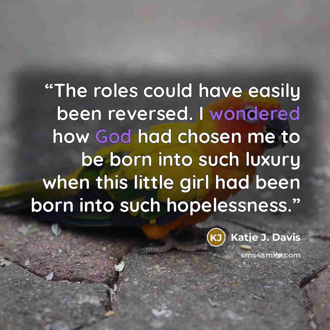 “The roles could have easily been reversed. I wondered how God had chosen me to be born into such luxury when this little girl had been born into such hopelessness.” quote by Katie J. Davis