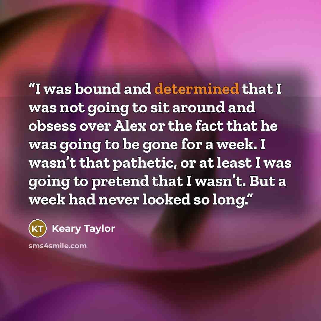 “I was bound and determined that I was not going to sit around and obsess over Alex or the fact that he was going to be gone for a week. I wasn’t that pathetic, or at least I was going to pretend that I wasn’t. But a week had never looked so long.” quote by Keary Taylor