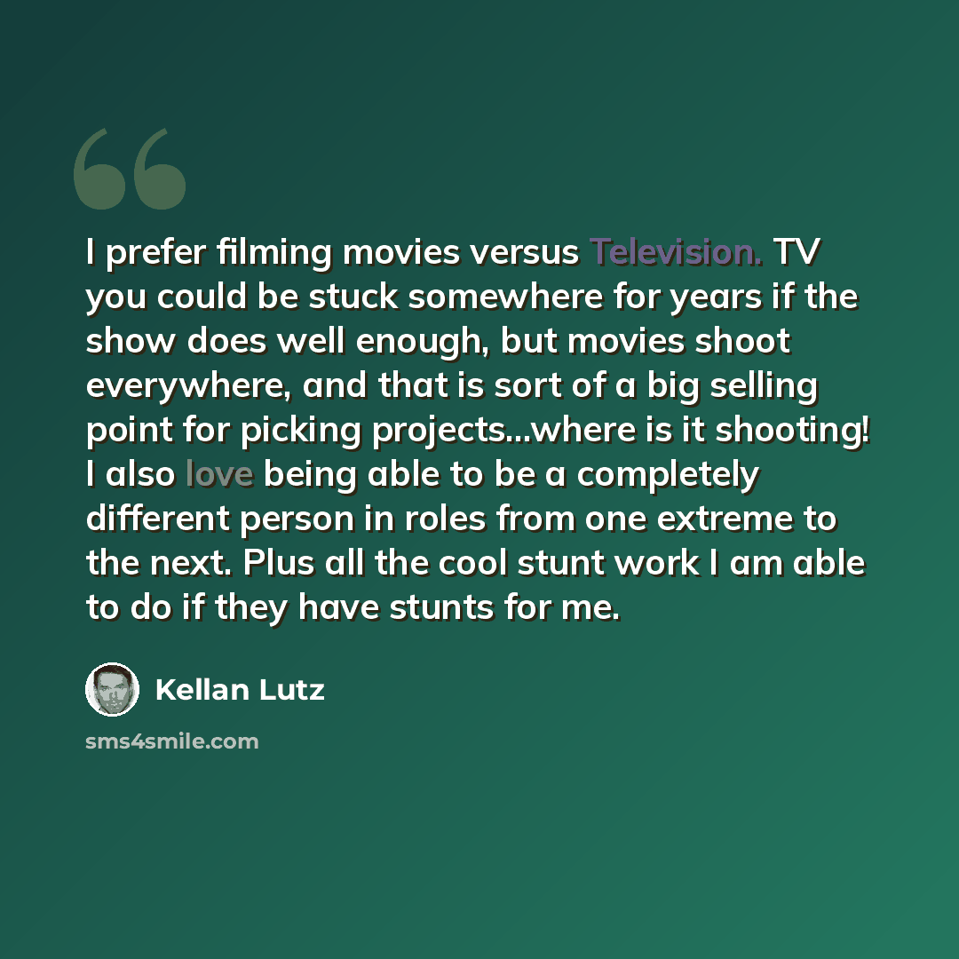 “I prefer filming movies versus Television. TV you could be stuck somewhere for years if the show does well enough, but movies shoot everywhere, and that is sort of a big selling point for picking projects...where is it shooting! I also love being able to be a completely different person in roles…” quote by Kellan Lutz