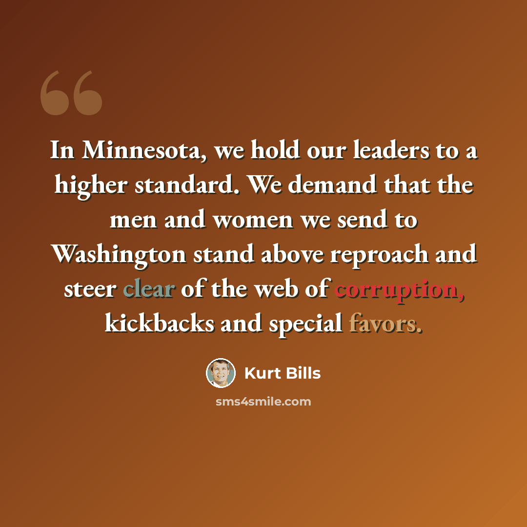 “In Minnesota, we hold our leaders to a higher standard. We demand that the men and women we send to Washington stand above reproach and steer clear of the web of corruption, kickbacks and special favors.” quote by Kurt Bills