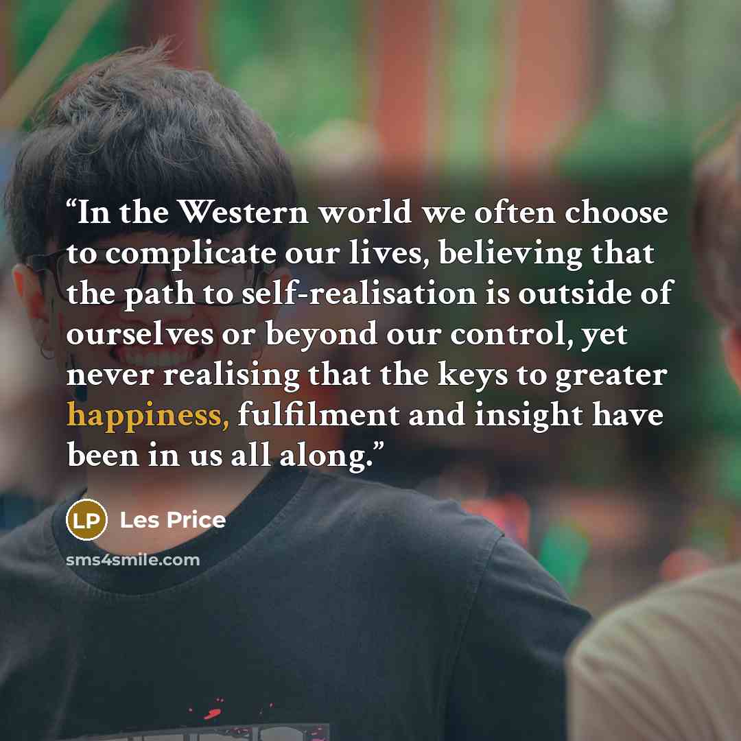 “In the Western world we often choose to complicate our lives, believing that the path to self-realisation is outside of ourselves or beyond our control, yet never realising that the keys to greater happiness, fulfilment and insight have been in us all along.” quote by Les Price