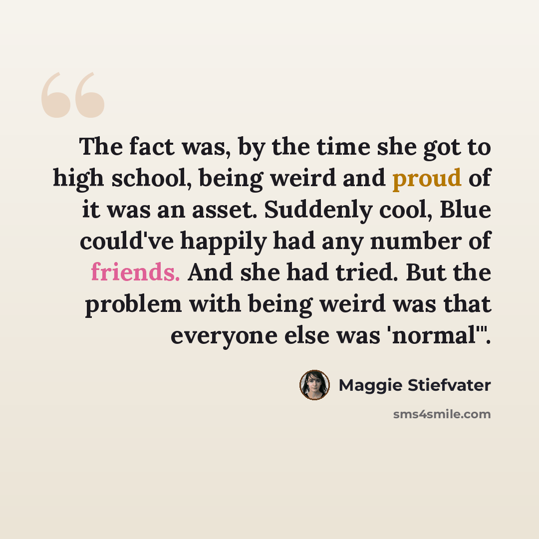 “The fact was, by the time she got to high school, being weird and proud of it was an asset. Suddenly cool, Blue could've happily had any number of friends. And she had tried. But the problem with being weird was that everyone else was 'normal'".” quote by Maggie Stiefvater