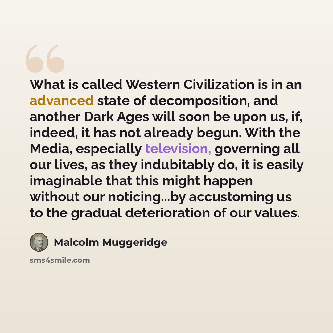 “What is called Western Civilization is in an advanced state of decomposition, and another Dark Ages will soon be upon us, if, indeed, it has not already begun. With the Media, especially television, governing all our lives, as they indubitably do, it is easily imaginable that this might happen…” quote by Malcolm Muggeridge