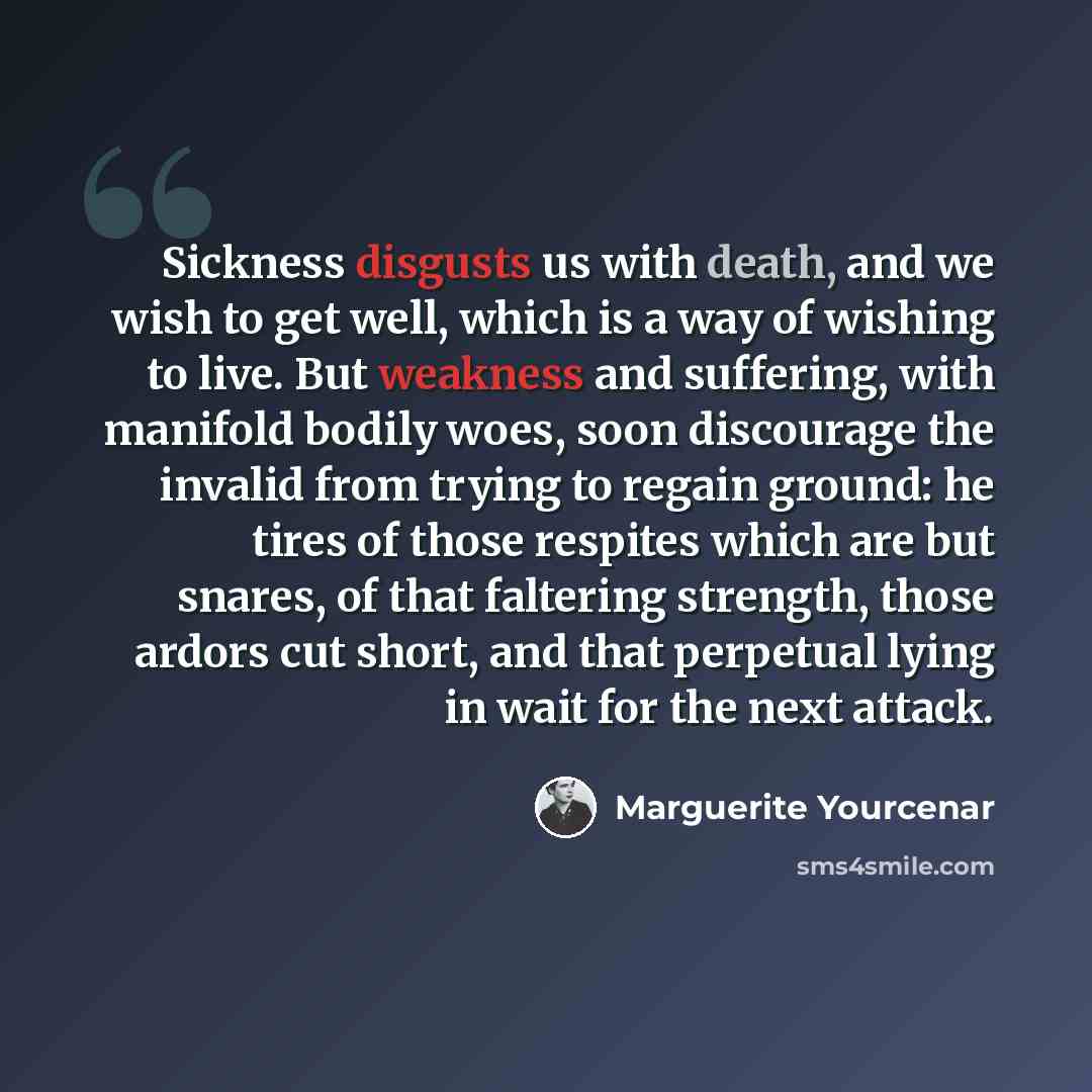 “Sickness disgusts us with death, and we wish to get well, which is a way of wishing to live. But weakness and suffering, with manifold bodily woes, soon discourage the invalid from trying to regain ground: he tires of those respites which are but snares, of that faltering strength, those ardors…” quote by Marguerite Yourcenar