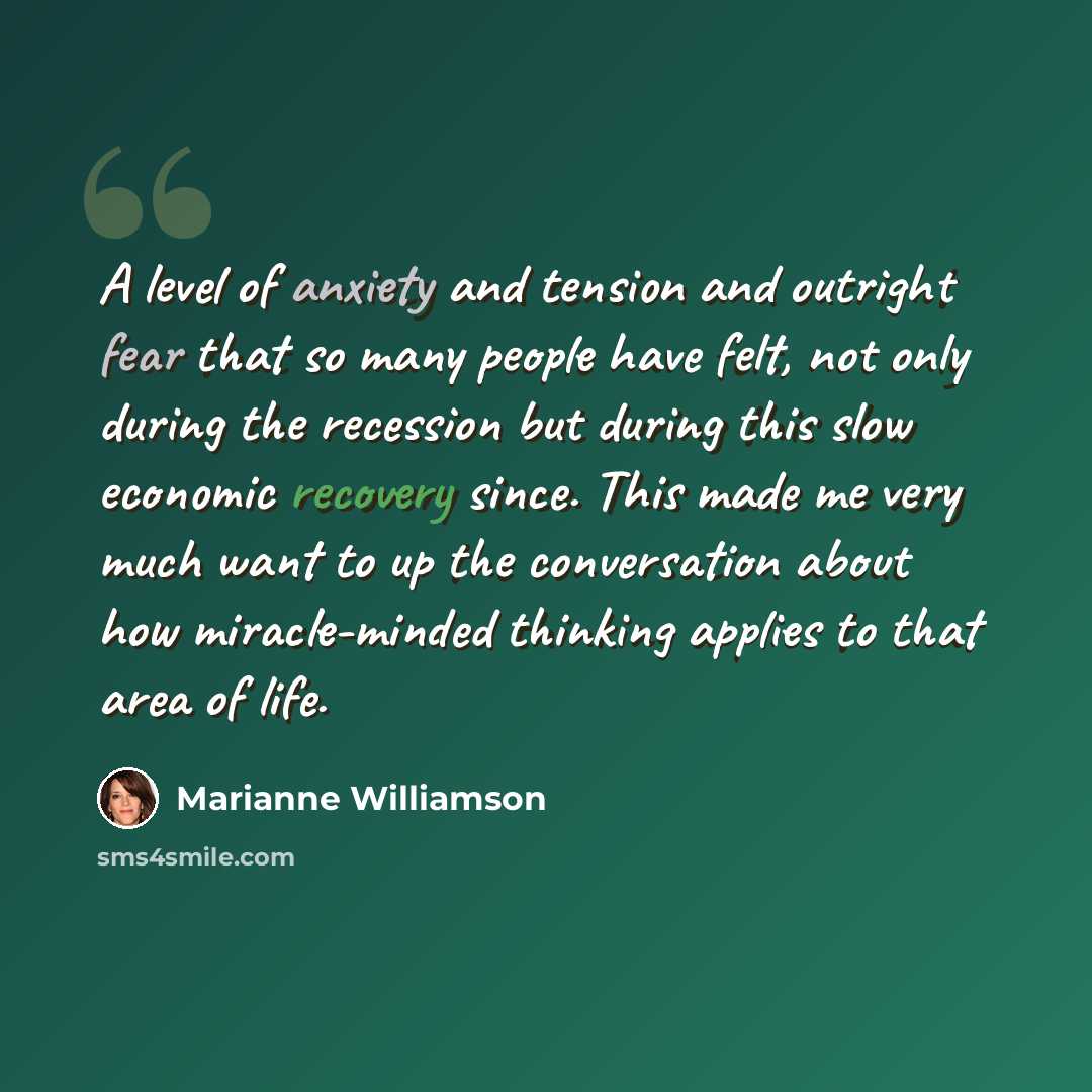 “A level of anxiety and tension and outright fear that so many people have felt, not only during the recession but during this slow economic recovery since. This made me very much want to up the conversation about how miracle-minded thinking applies to that area of life.” quote by Marianne Williamson