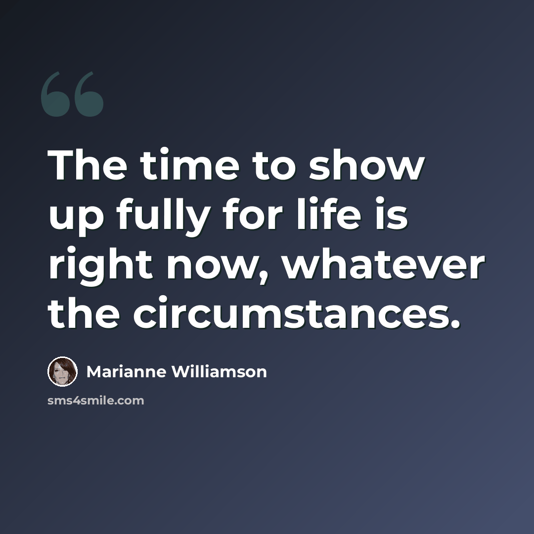 “The time to show up fully for life is right now, whatever the circumstances.” quote by Marianne Williamson