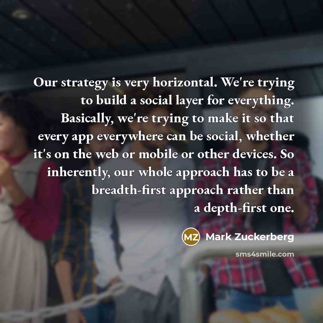 “Our strategy is very horizontal. We're trying to build a social layer for everything. Basically, we're trying to make it so that every app everywhere can be social, whether it's on the web or mobile or other devices. So inherently, our whole approach has to be a breadth-first approach rather than…” quote by Mark Zuckerberg