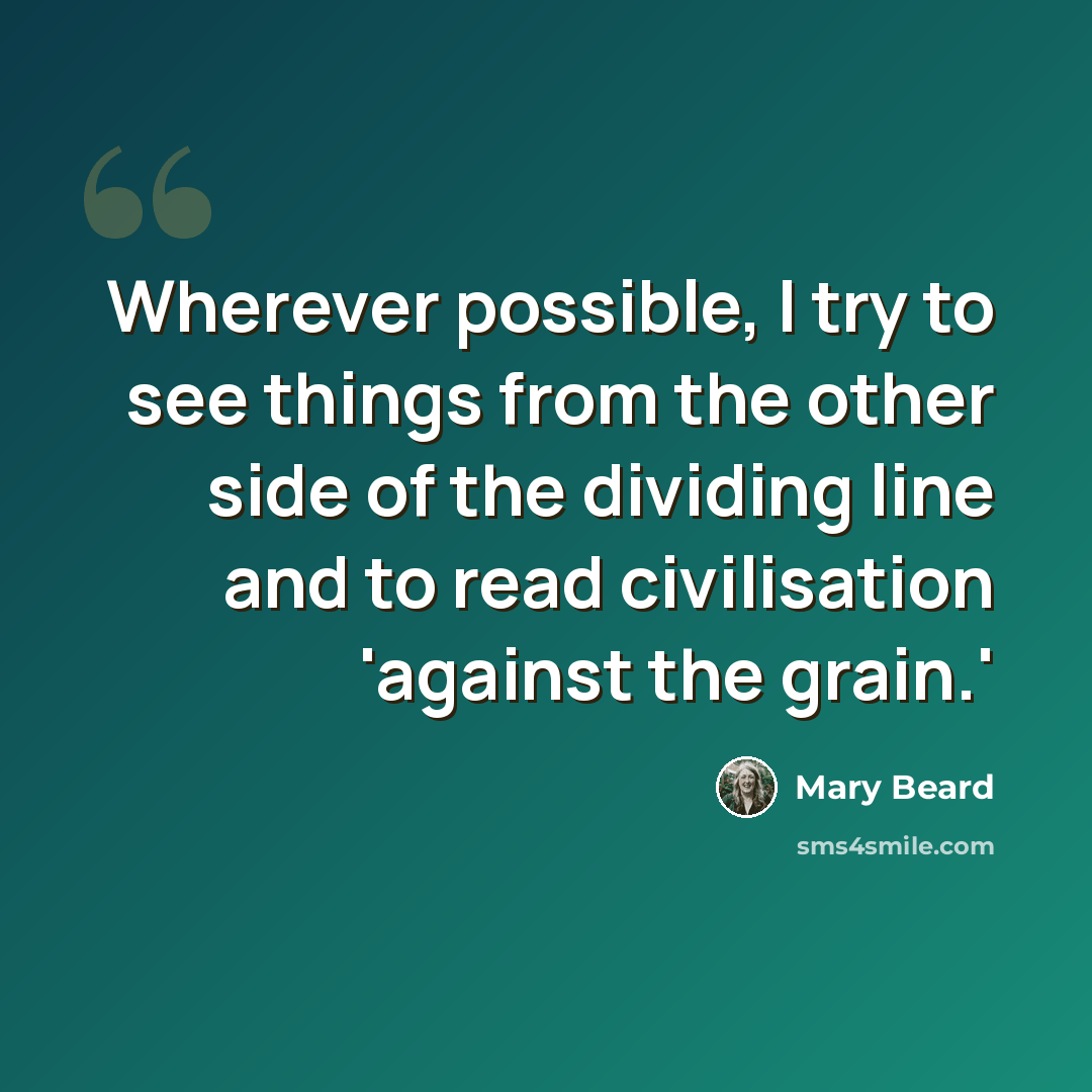 “Wherever possible, I try to see things from the other side of the dividing line and to read civilisation 'against the grain.'” quote by Mary Beard