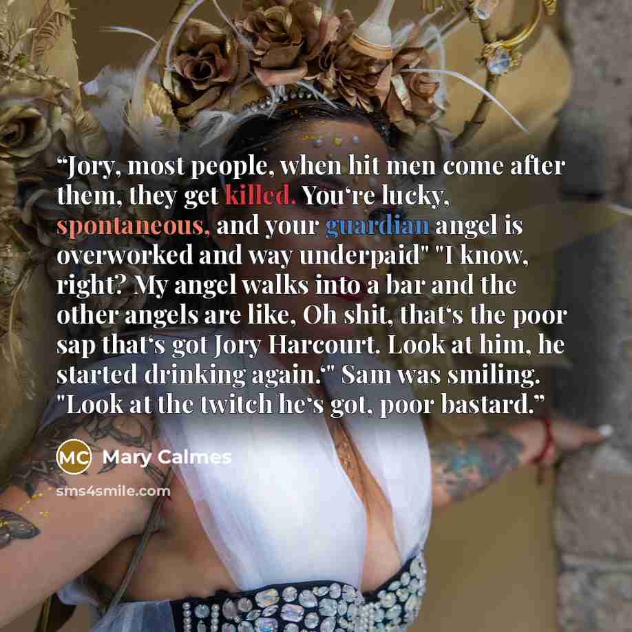 “Jory, most people, when hit men come after them, they get killed. You‘re lucky, spontaneous, and your guardian angel is overworked and way underpaid" "I know, right? My angel walks into a bar and the other angels are like, Oh shit, that‘s the poor sap that‘s got Jory Harcourt. Look at him, he…” quote by Mary Calmes