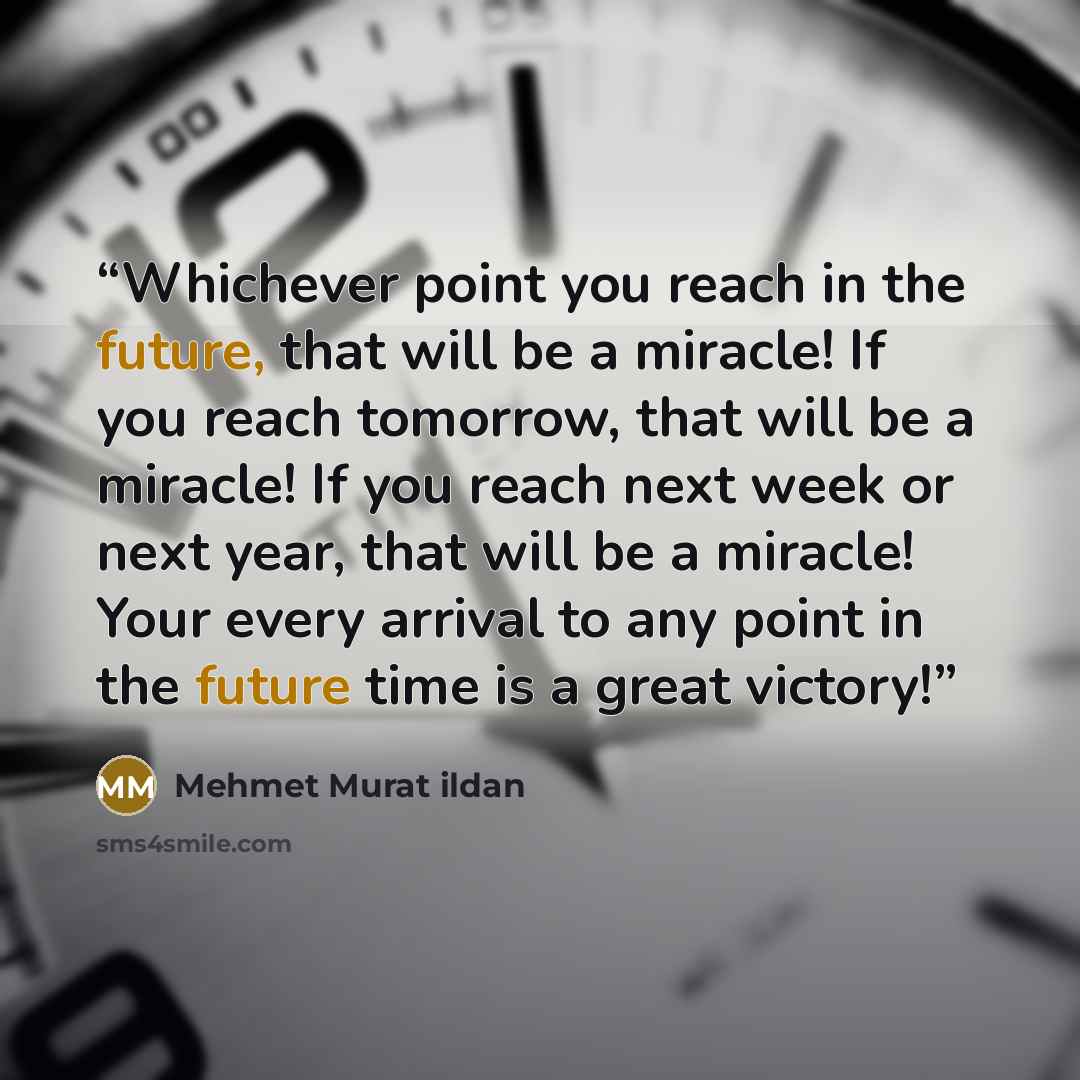 “Whichever point you reach in the future, that will be a miracle! If you reach tomorrow, that will be a miracle! If you reach next week or next year, that will be a miracle! Your every arrival to any point in the future time is a great victory!” quote by Mehmet Murat Ildan