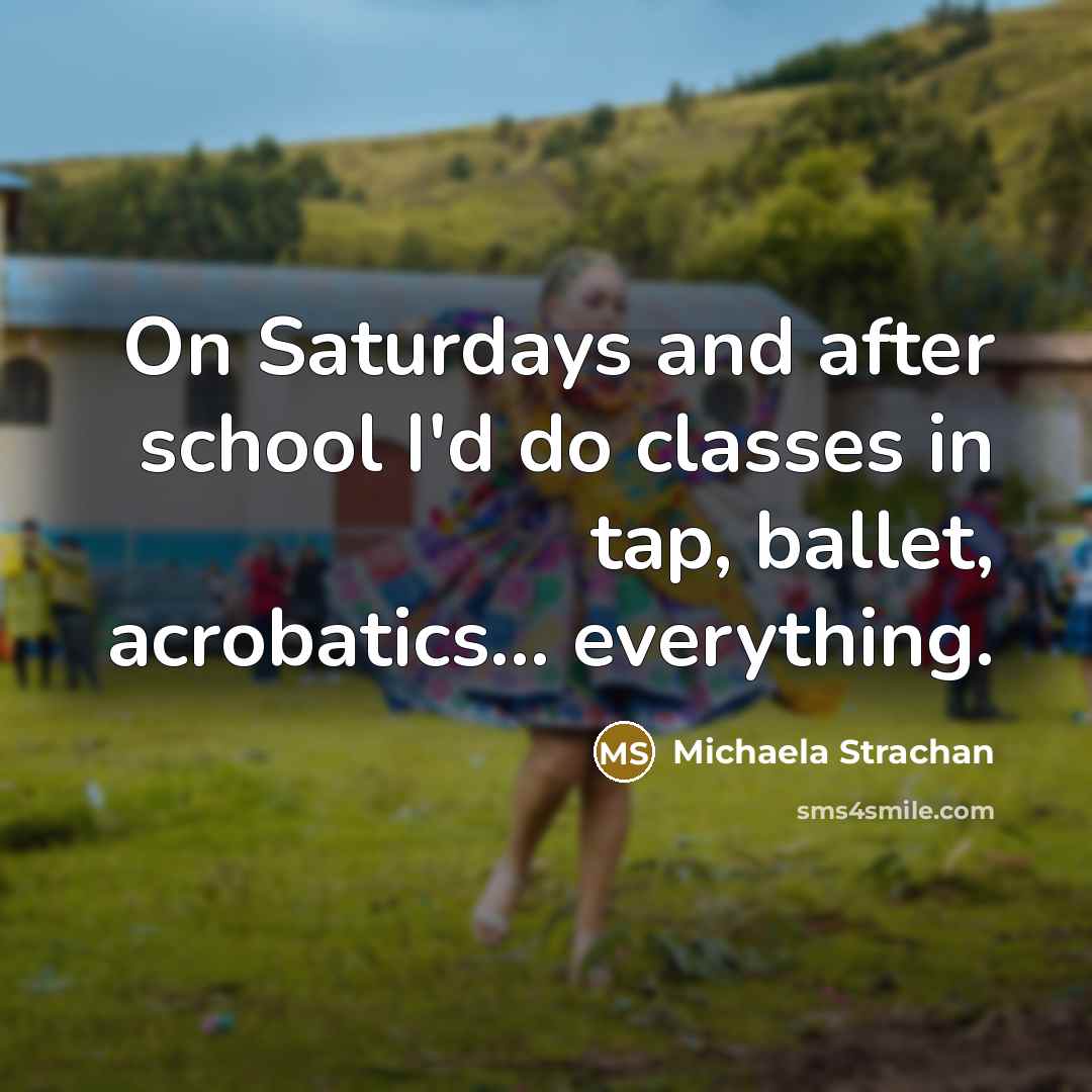 “On Saturdays and after school I'd do classes in tap, ballet, acrobatics... everything.” quote by Michaela Strachan