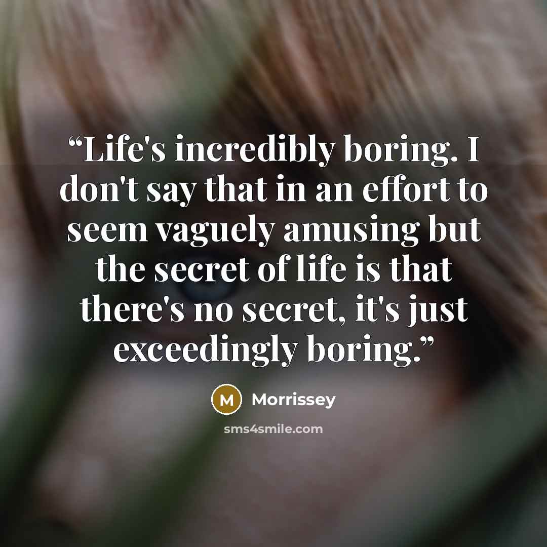 “Life's incredibly boring. I don't say that in an effort to seem vaguely amusing but the secret of life is that there's no secret, it's just exceedingly boring.” quote by Morrissey