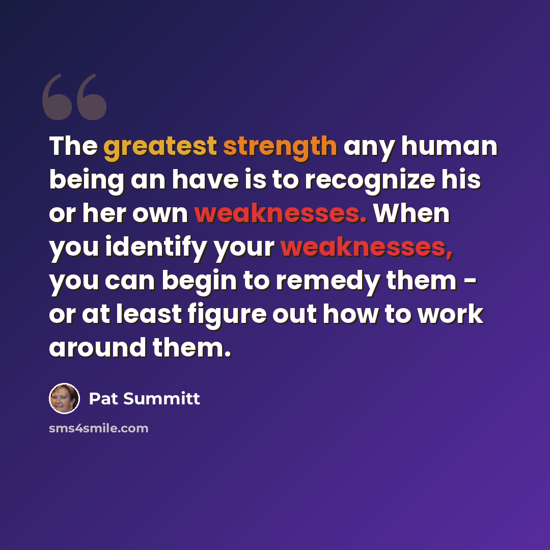 “The greatest strength any human being an have is to recognize his or her own weaknesses. When you identify your weaknesses, you can begin to remedy them - or at least figure out how to work around them.” quote by Pat Summitt