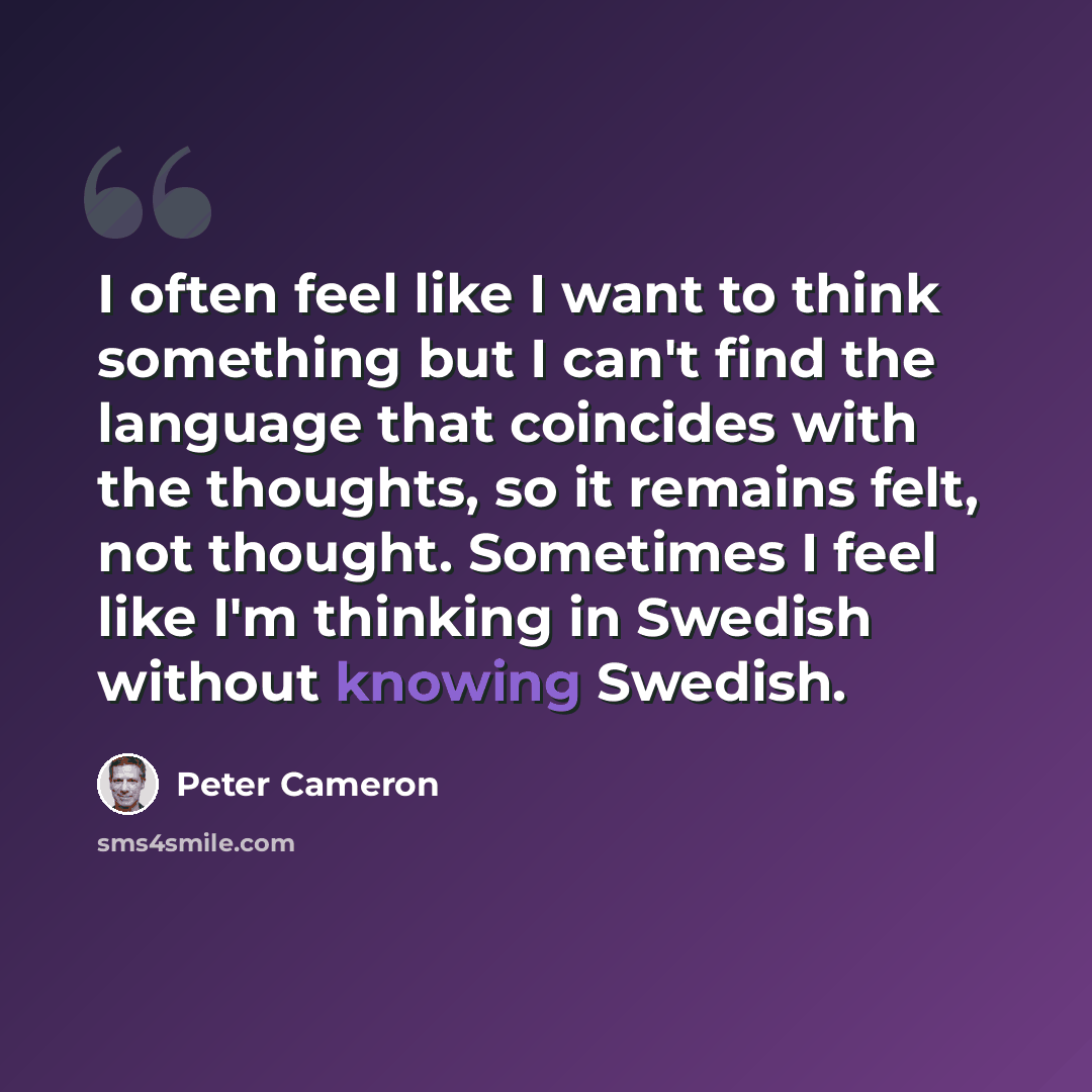 “I often feel like I want to think something but I can't find the language that coincides with the thoughts, so it remains felt, not thought. Sometimes I feel like I'm thinking in Swedish without knowing Swedish.” quote by Peter Cameron
