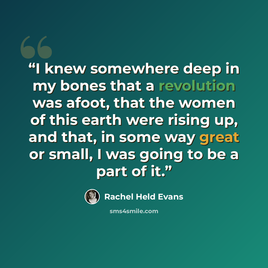 “I knew somewhere deep in my bones that a revolution was afoot, that the women of this earth were rising up, and that, in some way great or small, I was going to be a part of it.” quote by Rachel Held Evans