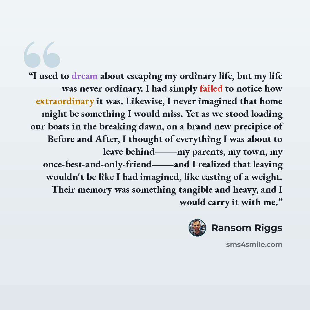 “I used to dream about escaping my ordinary life, but my life was never ordinary. I had simply failed to notice how extraordinary it was. Likewise, I never imagined that home might be something I would miss. Yet as we stood loading our boats in the breaking dawn, on a brand new precipice of Before…” quote by Ransom Riggs