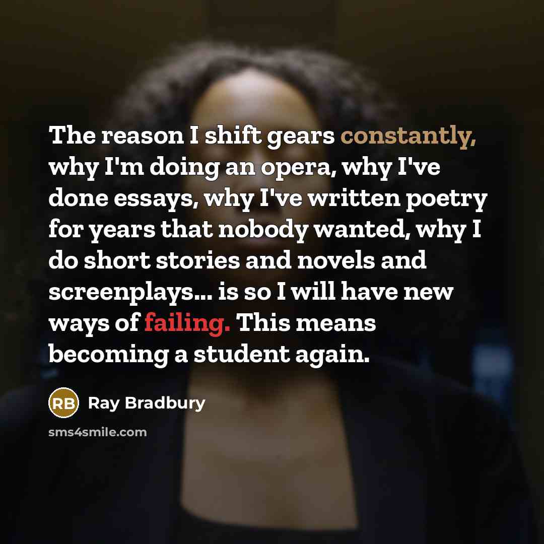 “The reason I shift gears constantly, why I'm doing an opera, why I've done essays, why I've written poetry for years that nobody wanted, why I do short stories and novels and screenplays... is so I will have new ways of failing. This means becoming a student again.” quote by Ray Bradbury